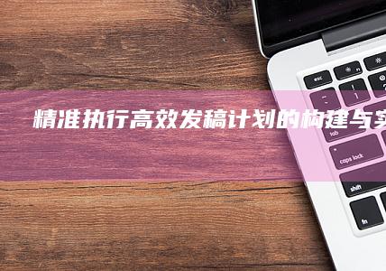 精准执行：高效发稿计划的构建与实施策略